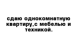 сдаю однокомнатную квартиру,с мебелью и техникой.